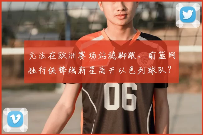 无法在欧洲赛场站稳脚跟,前篮网独行侠锋线新星离开以色列球队?