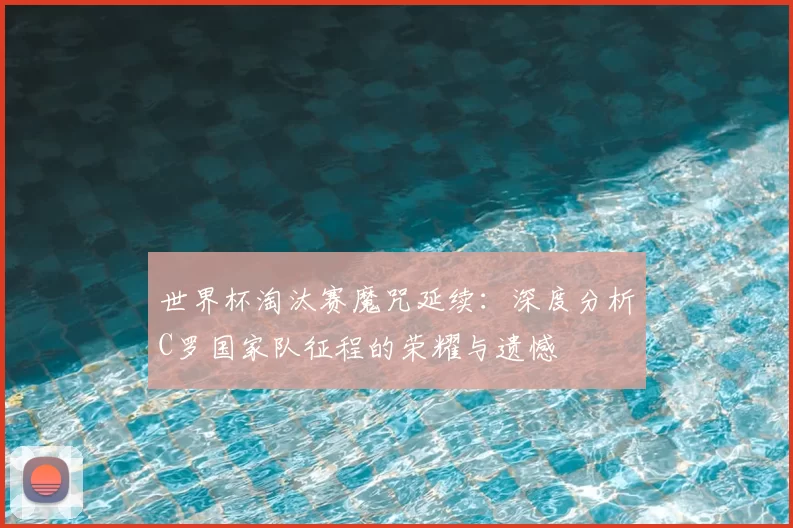 世界杯淘汰赛魔咒延续:深度分析C罗国家队征程的荣耀与遗憾
