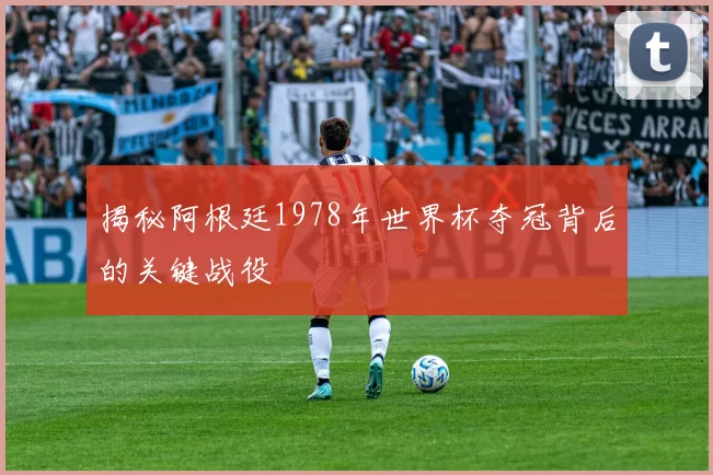 揭秘阿根廷1978年世界杯夺冠背后的关键战役