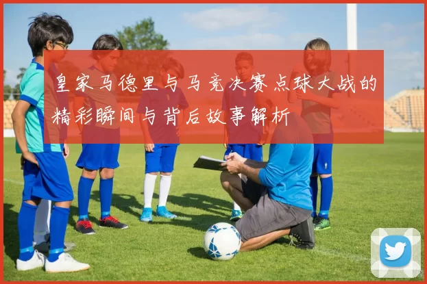 皇家马德里与马竞决赛点球大战的精彩瞬间与背后故事解析
