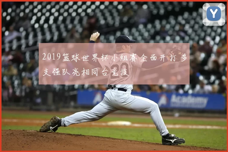 2019篮球世界杯小组赛全面开打 多支强队亮相同台竞技