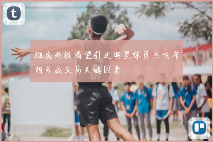 雄鹿老板渴望引进明星球员杰伦布朗或成交易关键因素