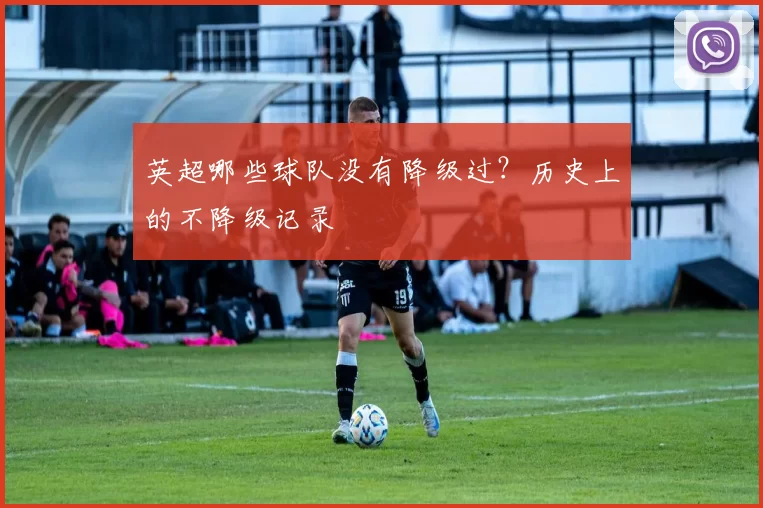 英超哪些球队没有降级过？历史上的不降级记录