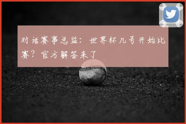 对话赛事总监：世界杯几号开始比赛？官方解答来了
