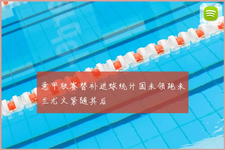 意甲联赛替补进球统计国米领跑米兰尤文紧随其后