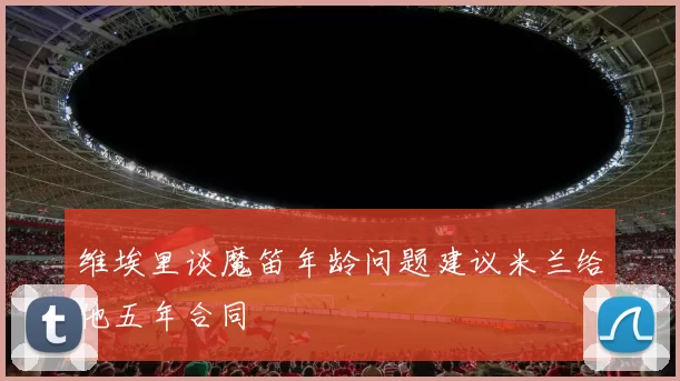 维埃里谈魔笛年龄问题建议米兰给他五年合同