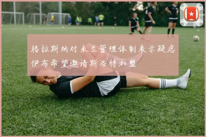 格拉斯纳对米兰管理体制表示疑虑伊布希望邀请斯洛特加盟