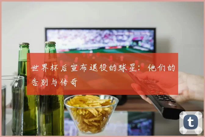 世界杯后宣布退役的球星:他们的告别与传奇