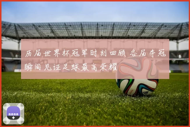 历届世界杯冠军时刻回顾 各届夺冠瞬间见证足球最高荣耀
