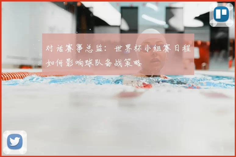 对话赛事总监:世界杯小组赛日程如何影响球队备战策略
