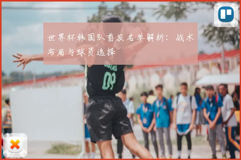 世界杯韩国队首发名单解析：战术布局与球员选择