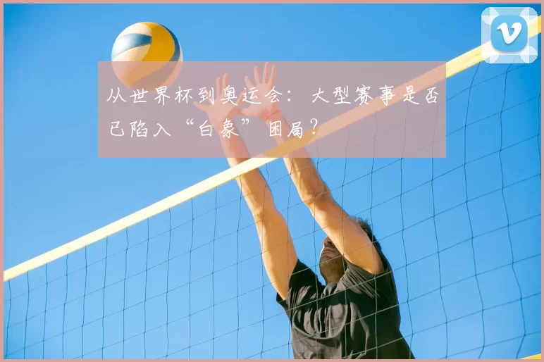 从世界杯到奥运会:大型赛事是否已陷入“白象”困局?