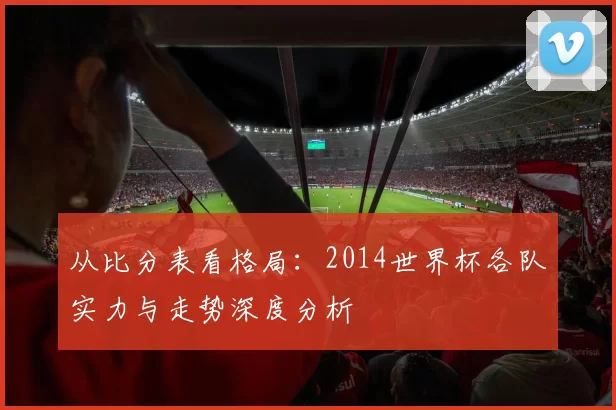 从比分表看格局:2014世界杯各队实力与走势深度分析