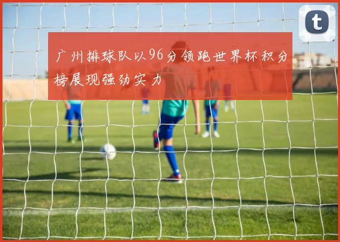 广州排球队以96分领跑世界杯积分榜展现强劲实力