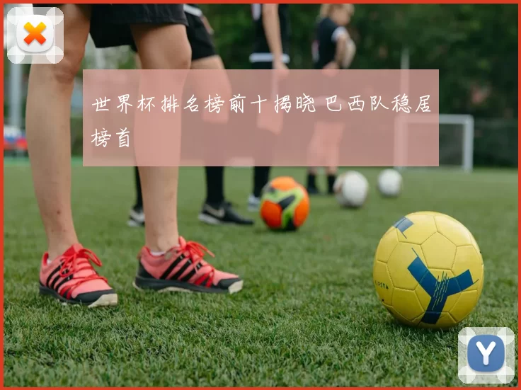 世界杯排名榜前十揭晓 巴西队稳居榜首