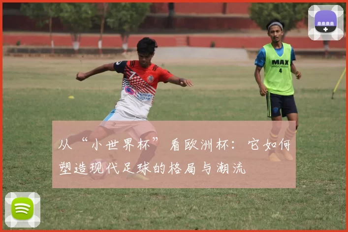 从“小世界杯”看欧洲杯:它如何塑造现代足球的格局与潮流