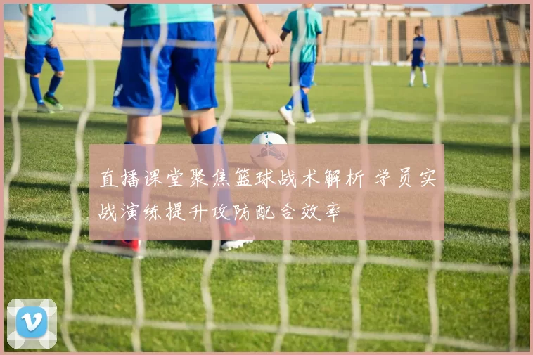 直播课堂聚焦篮球战术解析 学员实战演练提升攻防配合效率