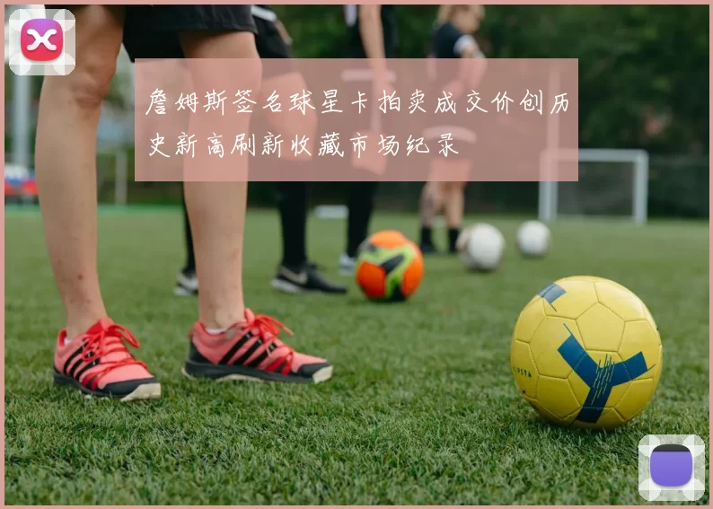 詹姆斯签名球星卡拍卖成交价创历史新高刷新收藏市场纪录