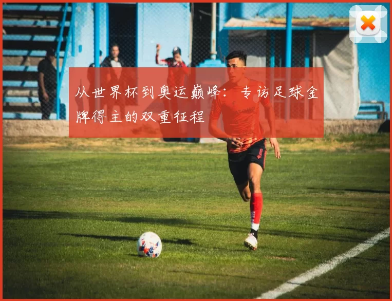 从世界杯到奥运巅峰：专访足球金牌得主的双重征程