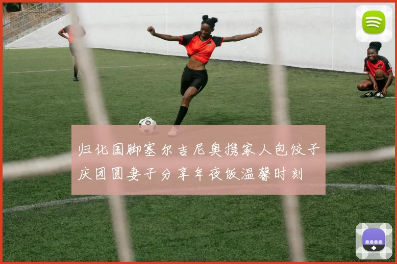 归化国脚塞尔吉尼奥携家人包饺子庆团圆妻子分享年夜饭温馨时刻
