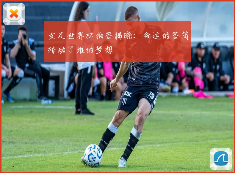 女足世界杯抽签揭晓:命运的签筒转动了谁的梦想