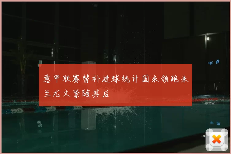 意甲联赛替补进球统计国米领跑米兰尤文紧随其后