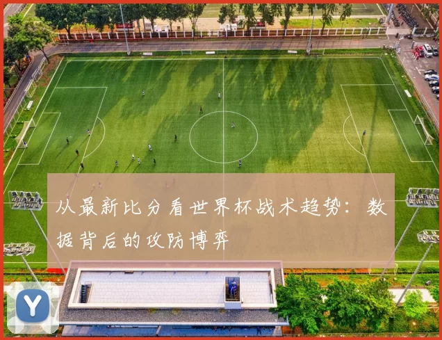 从最新比分看世界杯战术趋势:数据背后的攻防博弈