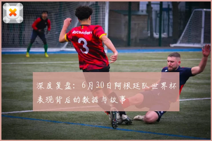 深度复盘:6月30日阿根廷队世界杯表现背后的数据与故事