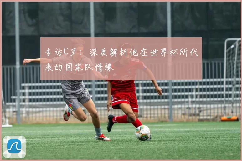 专访C罗：深度解析他在世界杯所代表的国家队情缘