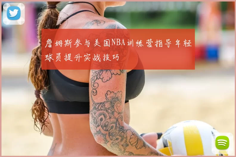 詹姆斯参与美国NBA训练营指导年轻球员提升实战技巧