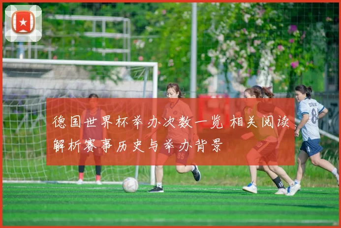 德国世界杯举办次数一览 相关阅读解析赛事历史与举办背景