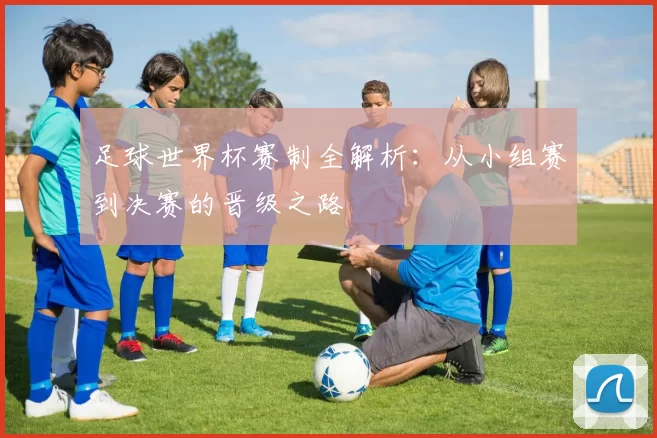 足球世界杯赛制全解析:从小组赛到决赛的晋级之路