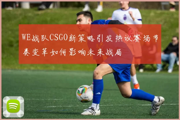 WE战队CSGO新策略引发热议赛场节奏变革如何影响未来战局