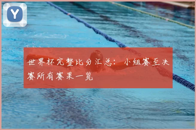 世界杯完整比分汇总：小组赛至决赛所有赛果一览