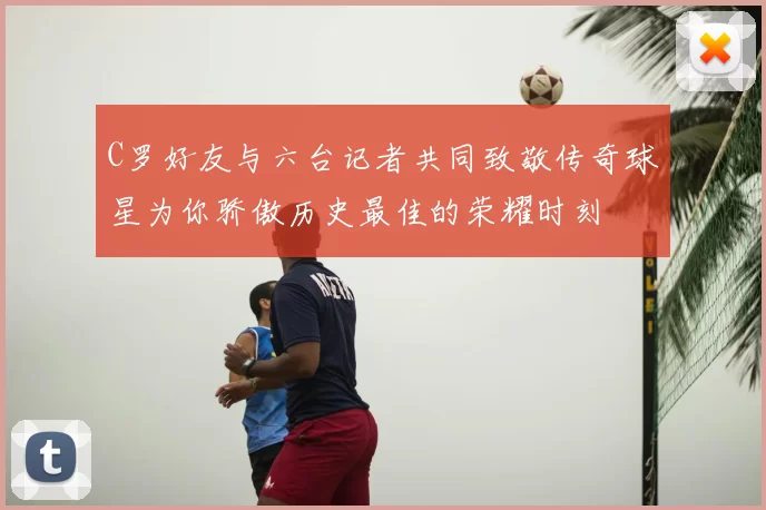 C罗好友与六台记者共同致敬传奇球星为你骄傲历史最佳的荣耀时刻