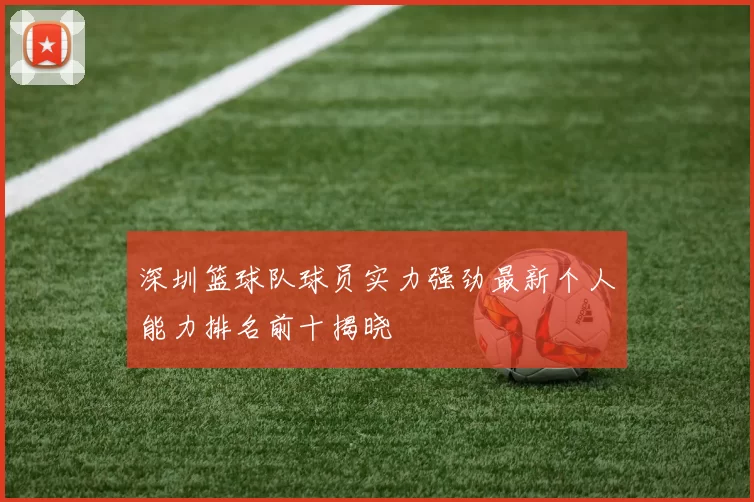 深圳篮球队球员实力强劲最新个人能力排名前十揭晓