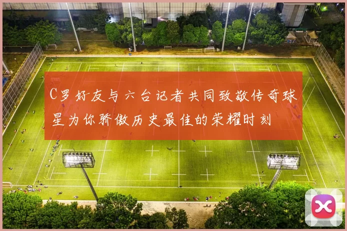 C罗好友与六台记者共同致敬传奇球星为你骄傲历史最佳的荣耀时刻