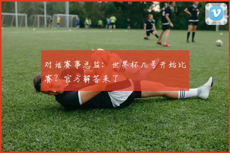 对话赛事总监：世界杯几号开始比赛？官方解答来了