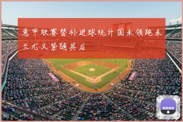 意甲联赛替补进球统计国米领跑米兰尤文紧随其后
