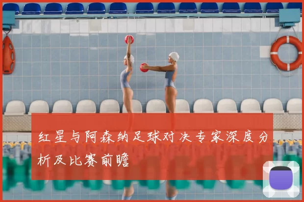 红星与阿森纳足球对决专家深度分析及比赛前瞻
