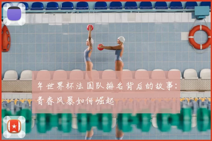 年世界杯法国队排名背后的故事：青春风暴如何崛起