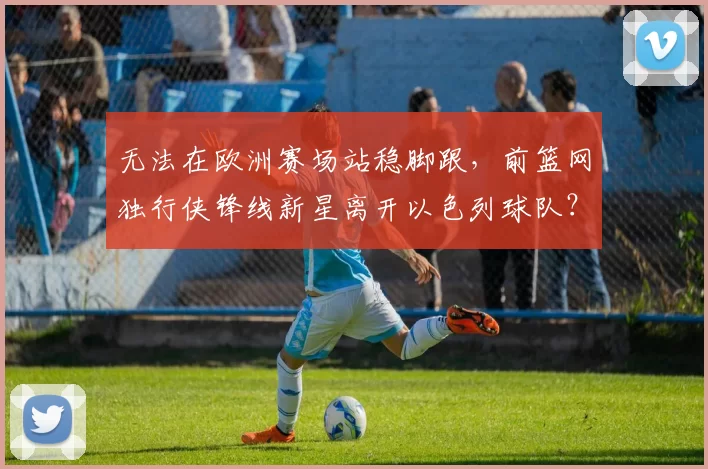 无法在欧洲赛场站稳脚跟,前篮网独行侠锋线新星离开以色列球队?