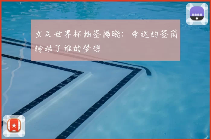 女足世界杯抽签揭晓：命运的签筒转动了谁的梦想