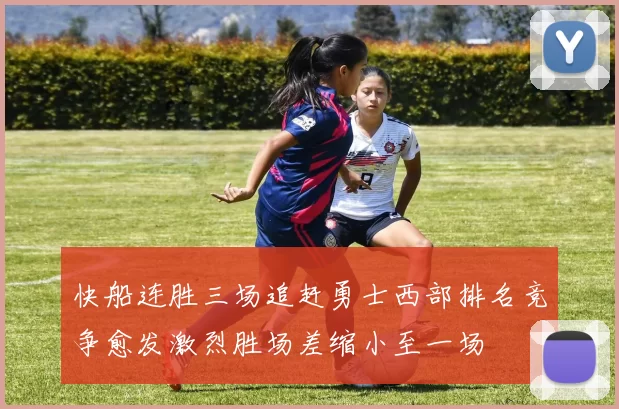快船连胜三场追赶勇士西部排名竞争愈发激烈胜场差缩小至一场