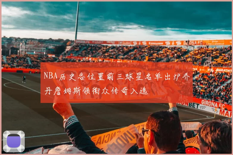 NBA历史各位置前三球星名单出炉乔丹詹姆斯领衔众传奇入选