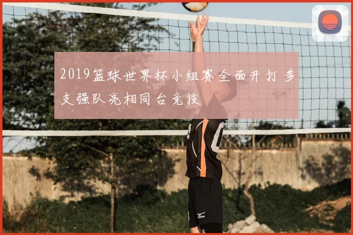 2019篮球世界杯小组赛全面开打 多支强队亮相同台竞技
