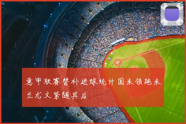 意甲联赛替补进球统计国米领跑米兰尤文紧随其后