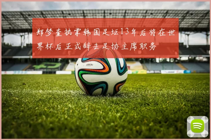 郑梦奎执掌韩国足坛13年后将在世界杯后正式辞去足协主席职务