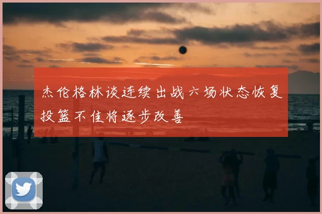 杰伦格林谈连续出战六场状态恢复投篮不佳将逐步改善