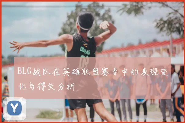 BLG战队在英雄联盟赛季中的表现变化与得失分析
